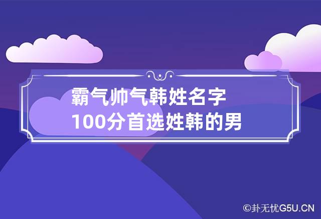 霸气帅气韩姓名字100分首选 姓韩的男孩名字帅气一点的